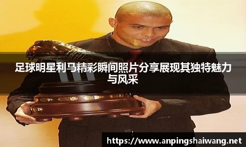 足球明星利马精彩瞬间照片分享展现其独特魅力与风采