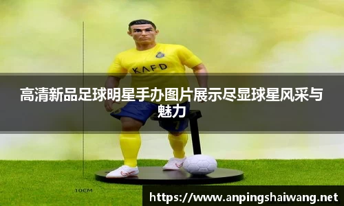 高清新品足球明星手办图片展示尽显球星风采与魅力