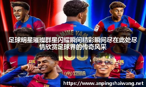 足球明星璀璨群星闪耀瞬间精彩瞬间尽在此处尽情欣赏足球界的传奇风采
